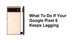What To Do If Your Google Pixel 6 Keeps Lagging